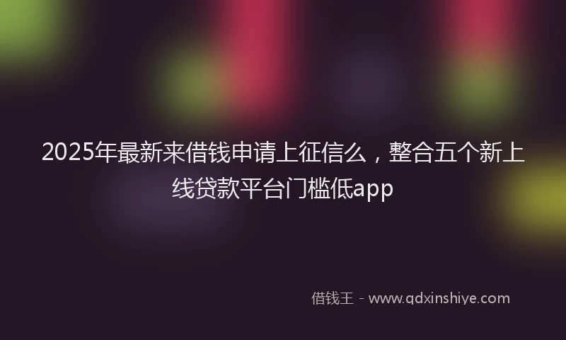 2025年最新来借钱申请上征信么，整合五个新上线贷款平台门槛低app