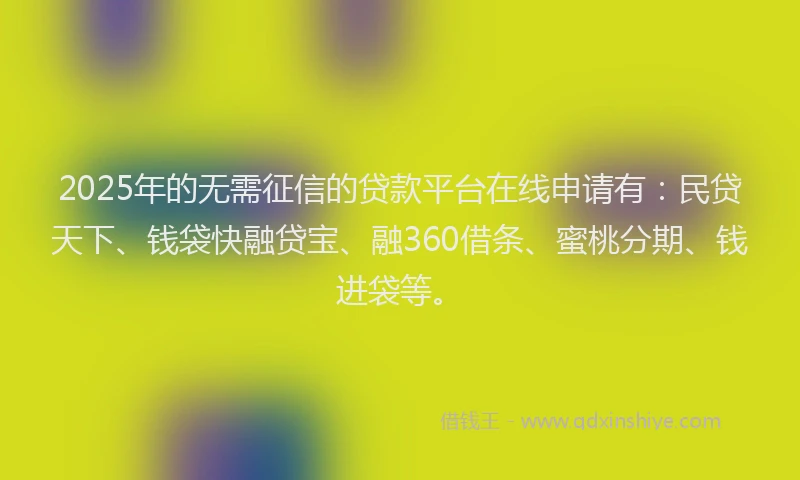 2025年的无需征信的贷款平台在线申请有：民贷天下、钱袋快融贷宝、融360借条、蜜桃分期、钱进袋等。