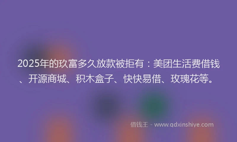 2025年的玖富多久放款被拒有：美团生活费借钱、开源商城、积木盒子、快快易借、玫瑰花等。