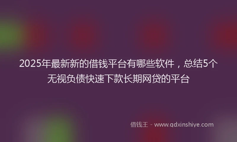 2025年最新新的借钱平台有哪些软件，总结5个无视负债快速下款长期网贷的平台