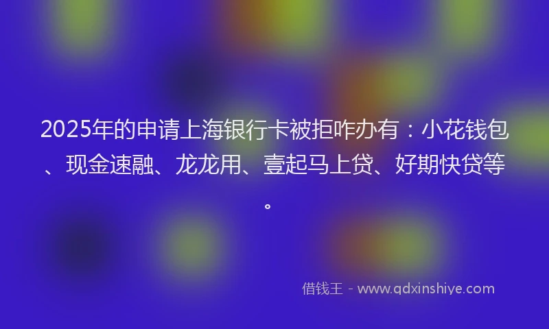 2025年的申请上海银行卡被拒咋办有：小花钱包、现金速融、龙龙用、壹起马上贷、好期快贷等。
