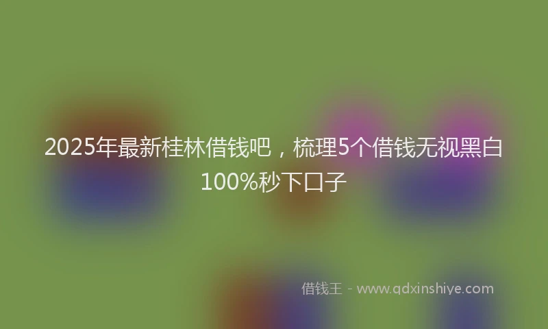 2025年最新桂林借钱吧，梳理5个借钱无视黑白100%秒下口子