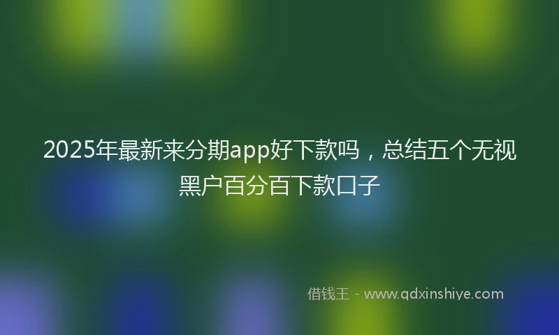 2025年最新来分期app好下款吗，总结五个无视黑户百分百下款口子
