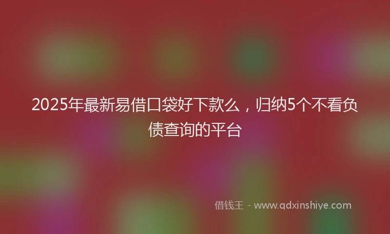 2025年最新易借口袋好下款么，归纳5个不看负债查询的平台