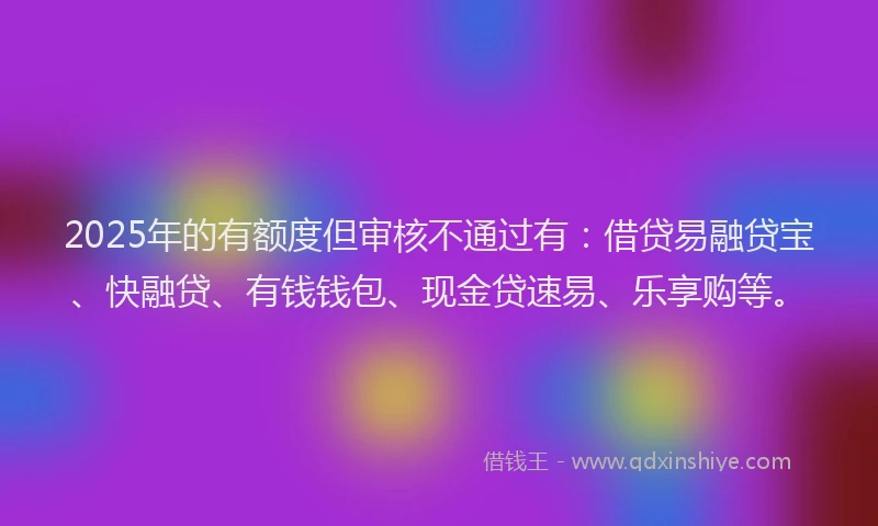 2025年的有额度但审核不通过有：借贷易融贷宝、快融贷、有钱钱包、现金贷速易、乐享购等。