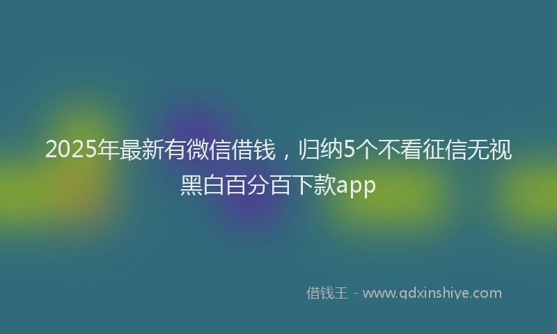 2025年最新有微信借钱，归纳5个不看征信无视黑白百分百下款app