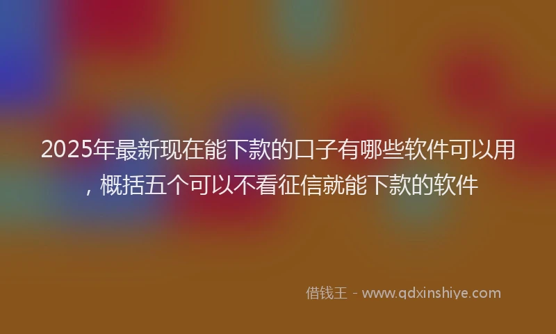 2025年最新现在能下款的口子有哪些软件可以用，概括五个可以不看征信就能下款的软件