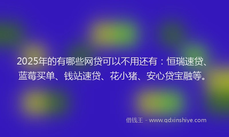 2025年的有哪些网贷可以不用还有：恒瑞速贷、蓝莓买单、钱站速贷、花小猪、安心贷宝融等。