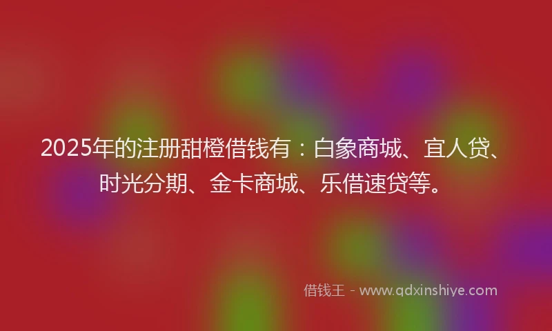 2025年的注册甜橙借钱有：白象商城、宜人贷、时光分期、金卡商城、乐借速贷等。