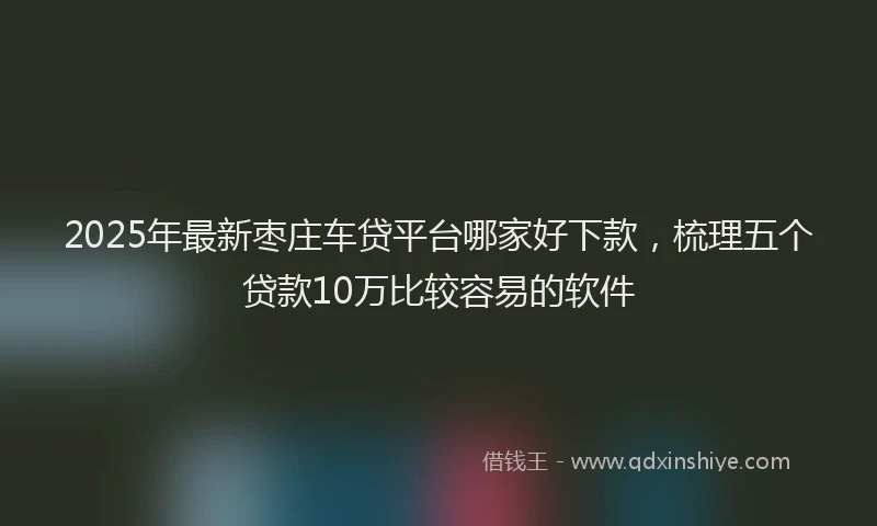2025年最新枣庄车贷平台哪家好下款，梳理五个贷款10万比较容易的软件