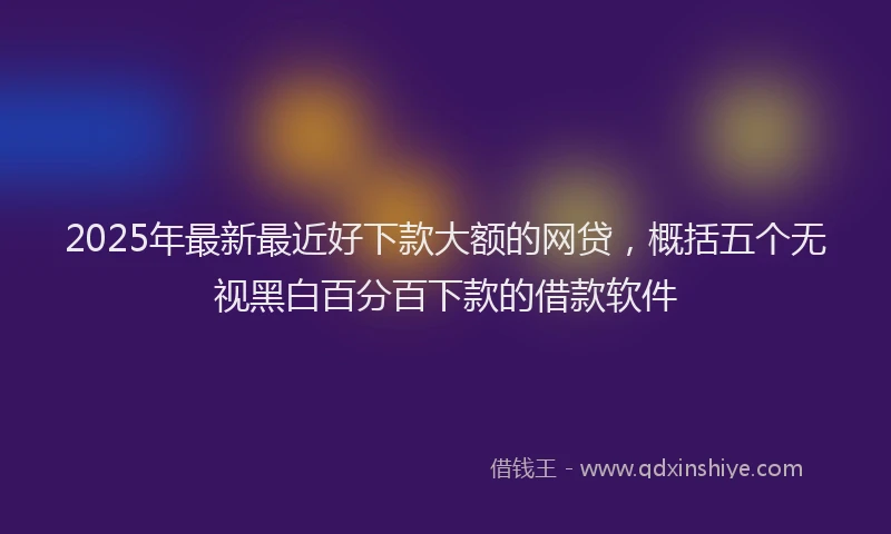 2025年最新最近好下款大额的网贷，概括五个无视黑白百分百下款的借款软件