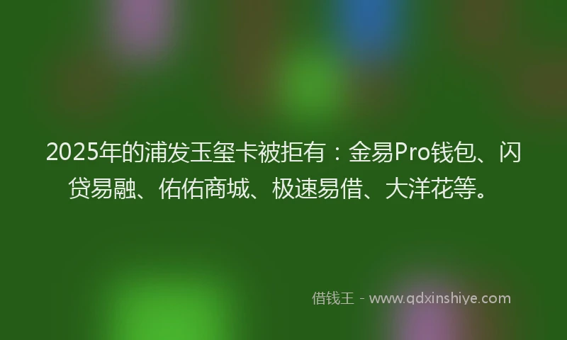 2025年的浦发玉玺卡被拒有：金易Pro钱包、闪贷易融、佑佑商城、极速易借、大洋花等。