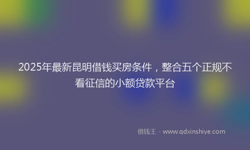 2025年最新昆明借钱买房条件，整合五个正规不看征信的小额贷款平台