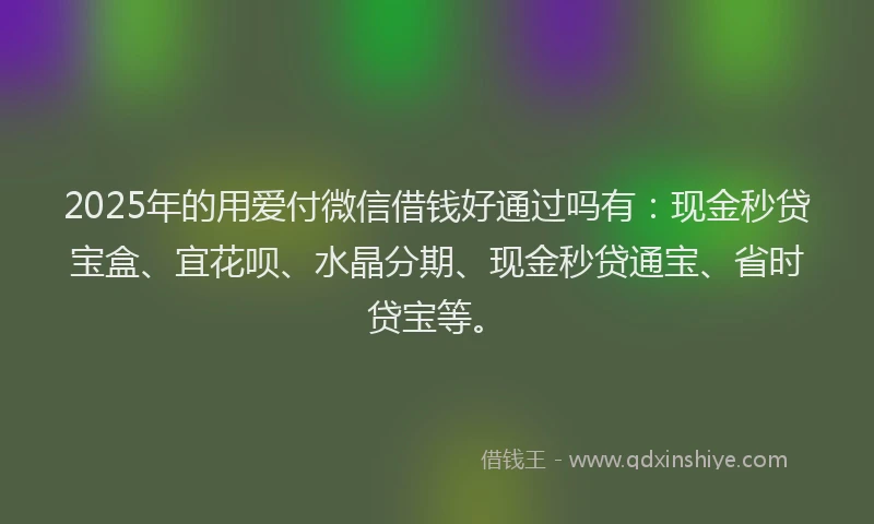 2025年的用爱付微信借钱好通过吗有：现金秒贷宝盒、宜花呗、水晶分期、现金秒贷通宝、省时贷宝等。