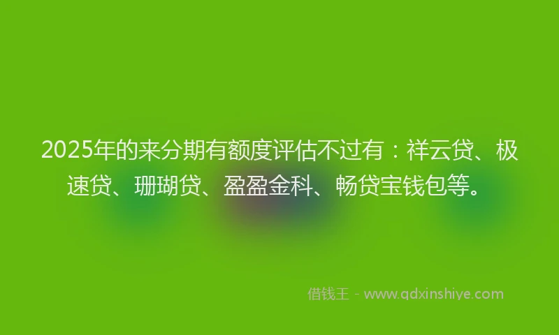 2025年的来分期有额度评估不过有：祥云贷、极速贷、珊瑚贷、盈盈金科、畅贷宝钱包等。