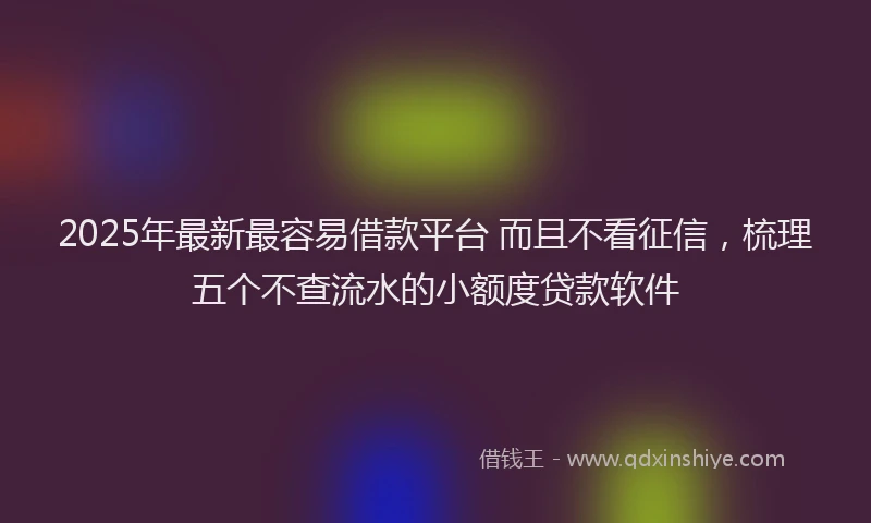 2025年最新最容易借款平台 而且不看征信，梳理五个不查流水的小额度贷款软件