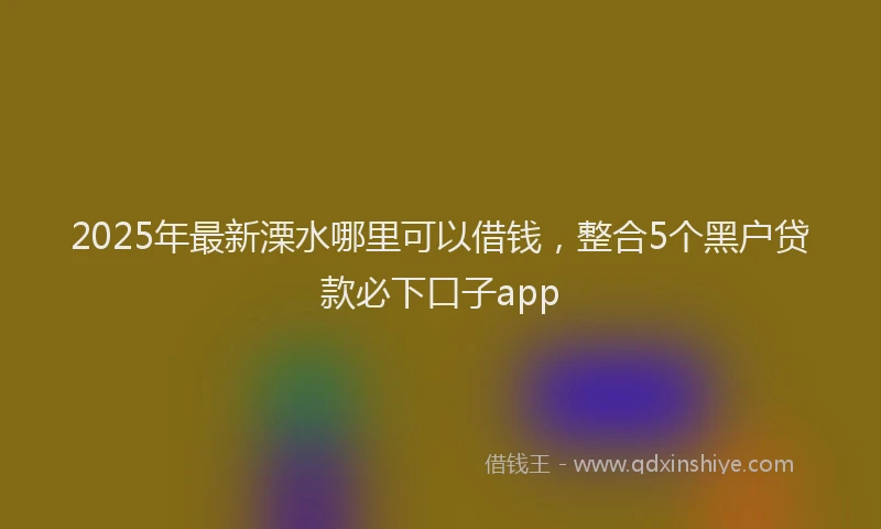 2025年最新溧水哪里可以借钱，整合5个黑户贷款必下口子app
