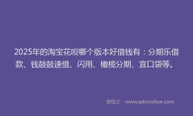 2025年的淘宝花呗哪个版本好借钱有：分期乐借款、钱鼓鼓速借、闪用、橄榄分期、宜口袋等。