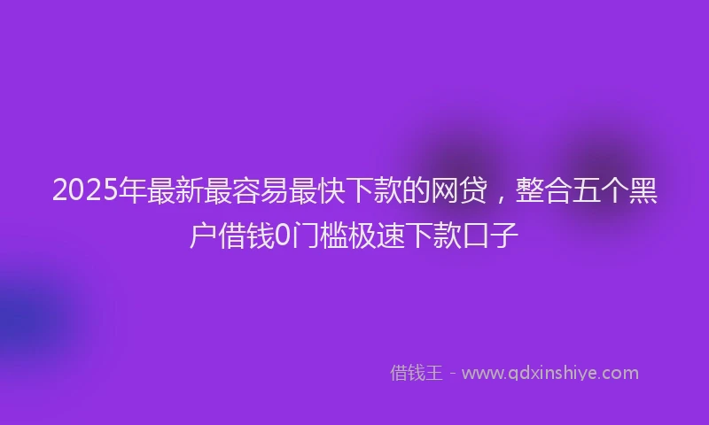2025年最新最容易最快下款的网贷，整合五个黑户借钱0门槛极速下款口子