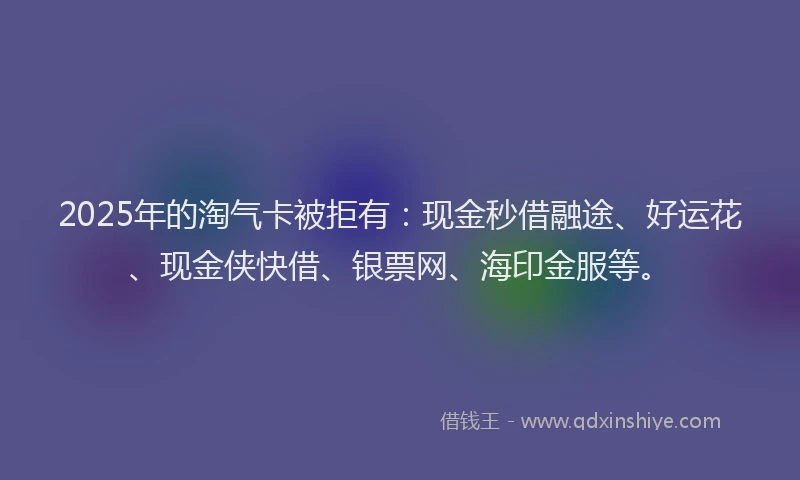 2025年的淘气卡被拒有：现金秒借融途、好运花、现金侠快借、银票网、海印金服等。