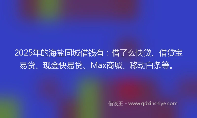 2025年的海盐同城借钱有：借了么快贷、借贷宝易贷、现金快易贷、Max商城、移动白条等。