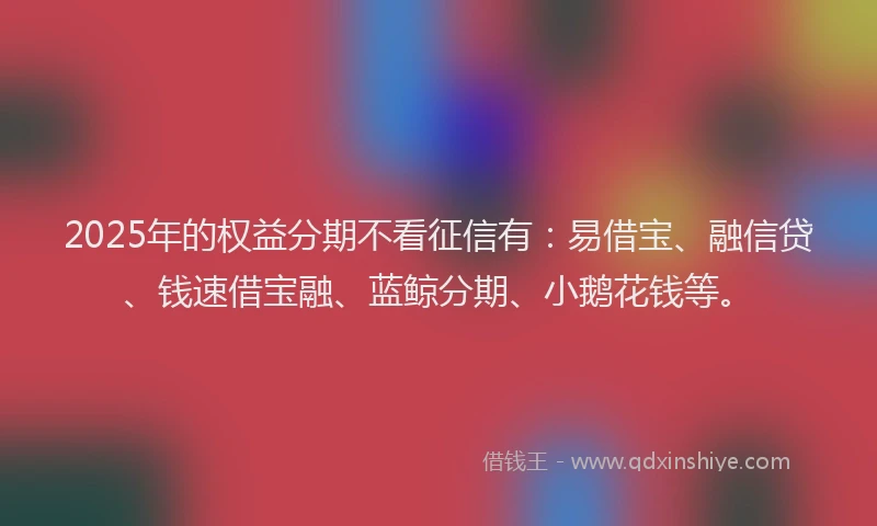2025年的权益分期不看征信有：易借宝、融信贷、钱速借宝融、蓝鲸分期、小鹅花钱等。