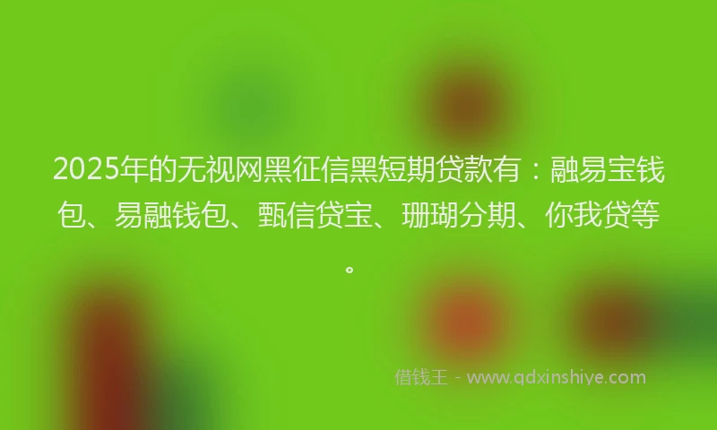 2025年的无视网黑征信黑短期贷款有：融易宝钱包、易融钱包、甄信贷宝、珊瑚分期、你我贷等。