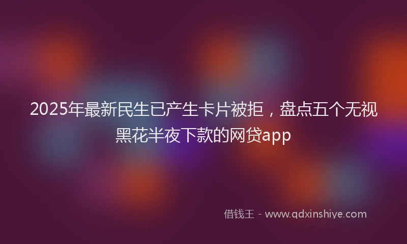 2025年最新民生已产生卡片被拒，盘点五个无视黑花半夜下款的网贷app