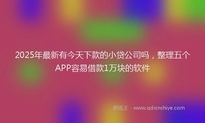2025年最新有今天下款的小贷公司吗，整理五个APP容易借款1万块的软件