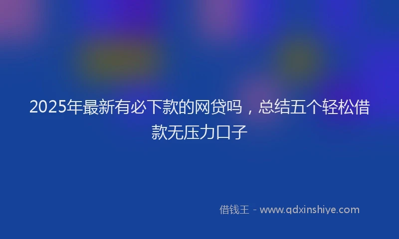 2025年最新有必下款的网贷吗，总结五个轻松借款无压力口子