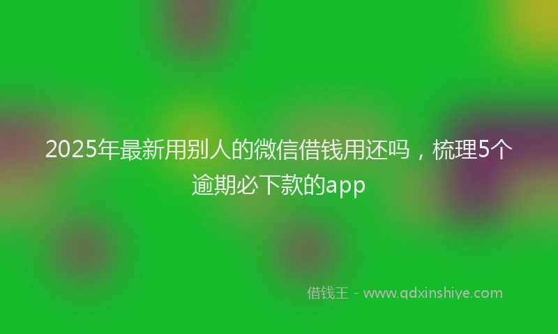 2025年最新用别人的微信借钱用还吗，梳理5个逾期必下款的app