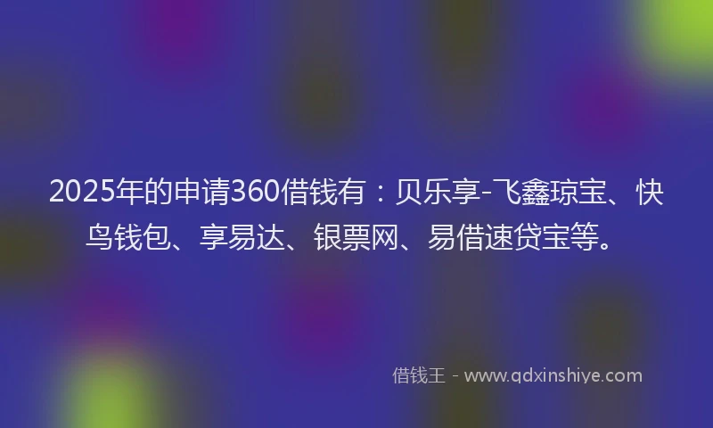 2025年的申请360借钱有：贝乐享-飞鑫琼宝、快鸟钱包、享易达、银票网、易借速贷宝等。