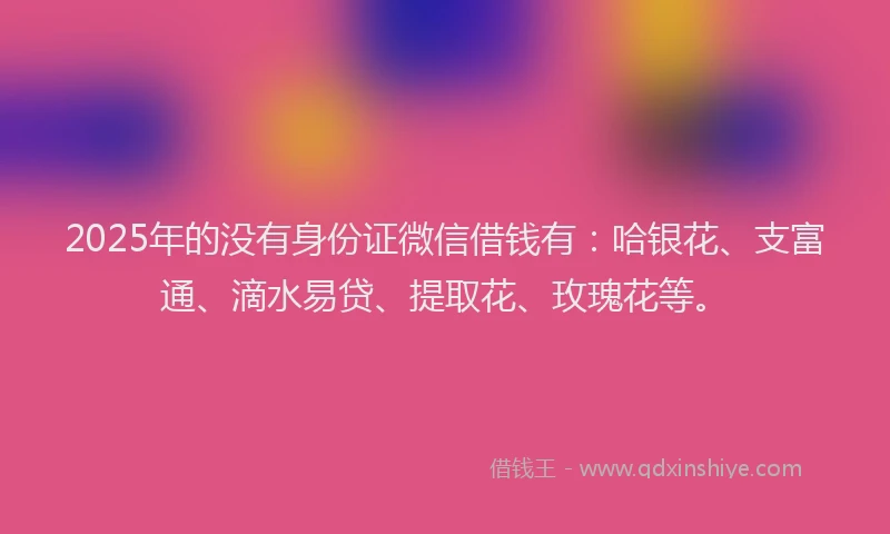 2025年的没有身份证微信借钱有：哈银花、支富通、滴水易贷、提取花、玫瑰花等。