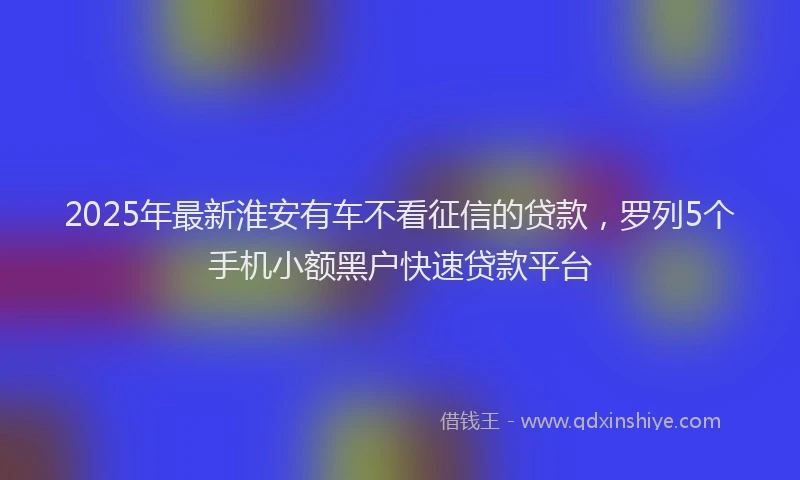 2025年最新淮安有车不看征信的贷款，罗列5个手机小额黑户快速贷款平台