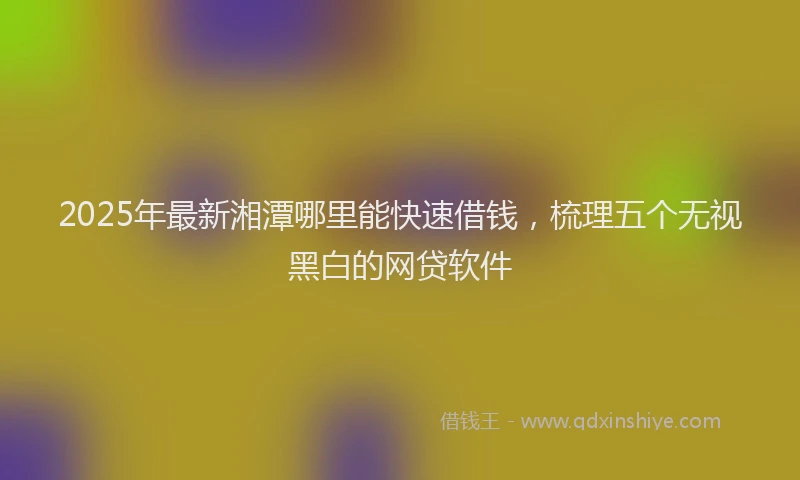 2025年最新湘潭哪里能快速借钱，梳理五个无视黑白的网贷软件