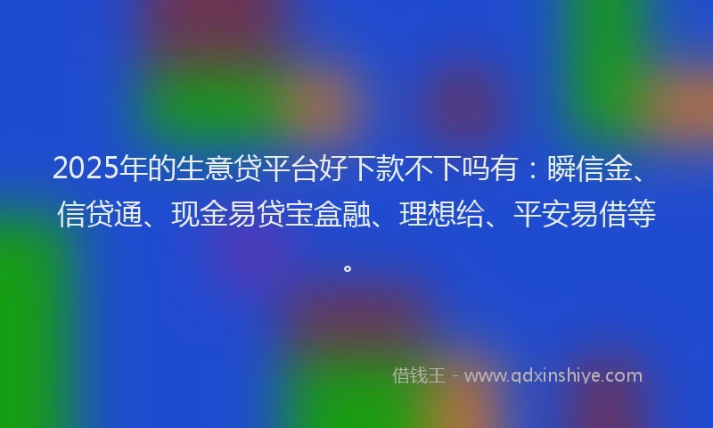 2025年的生意贷平台好下款不下吗有：瞬信金、信贷通、现金易贷宝盒融、理想给、平安易借等。