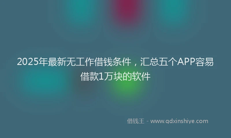 2025年最新无工作借钱条件，汇总五个APP容易借款1万块的软件