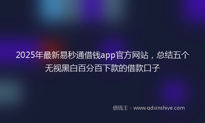 2025年最新易秒通借钱app官方网站，总结五个无视黑白百分百下款的借款口子