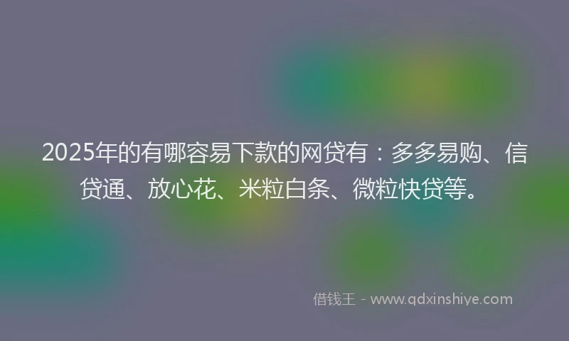 2025年的有哪容易下款的网贷有：多多易购、信贷通、放心花、米粒白条、微粒快贷等。