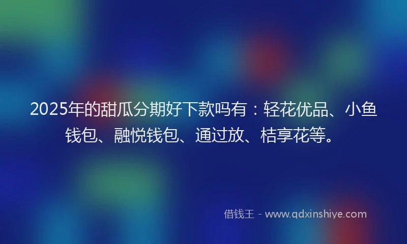 2025年的甜瓜分期好下款吗有：轻花优品、小鱼钱包、融悦钱包、通过放、桔享花等。