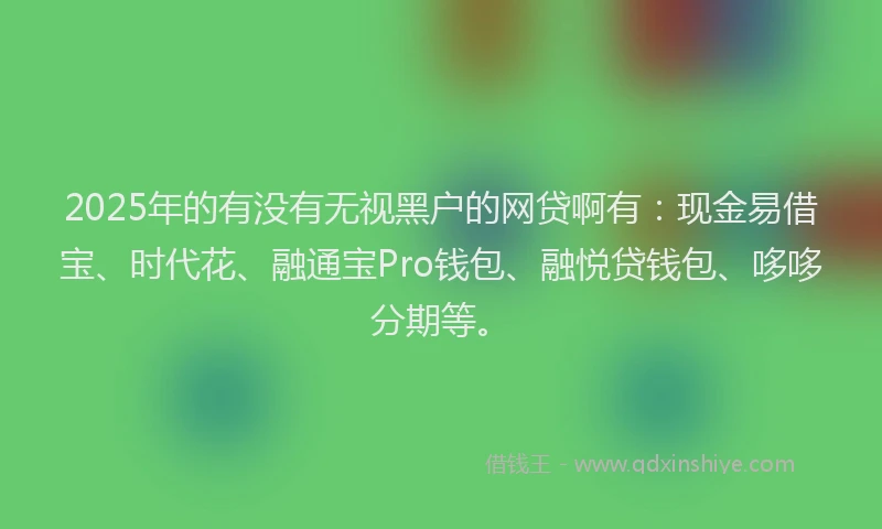 2025年的有没有无视黑户的网贷啊有：现金易借宝、时代花、融通宝Pro钱包、融悦贷钱包、哆哆分期等。