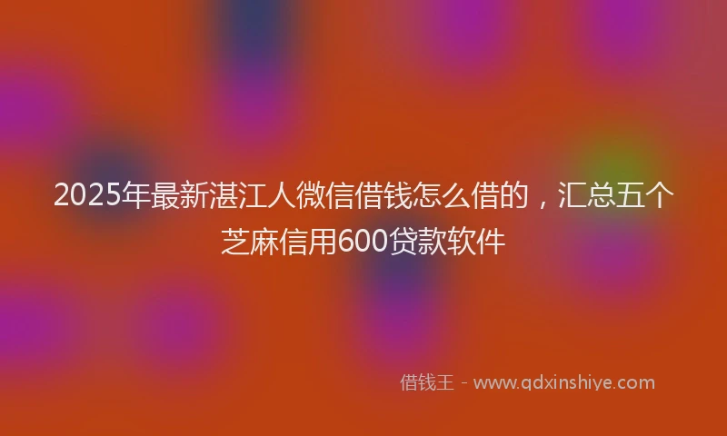 2025年最新湛江人微信借钱怎么借的，汇总五个芝麻信用600贷款软件