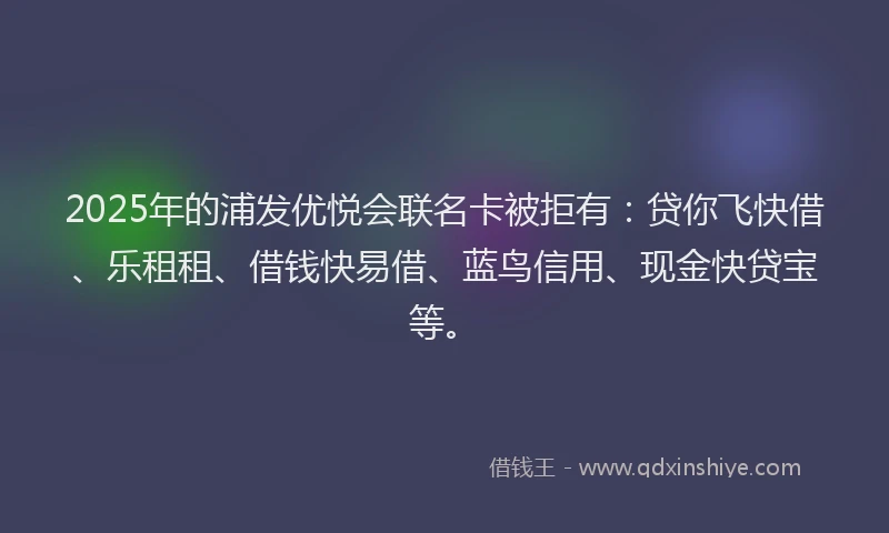 2025年的浦发优悦会联名卡被拒有：贷你飞快借、乐租租、借钱快易借、蓝鸟信用、现金快贷宝等。