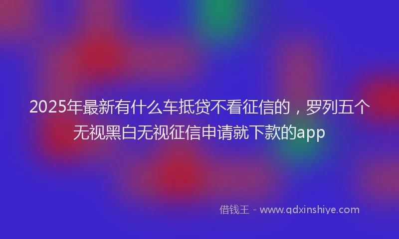 2025年最新有什么车抵贷不看征信的，罗列五个无视黑白无视征信申请就下款的app