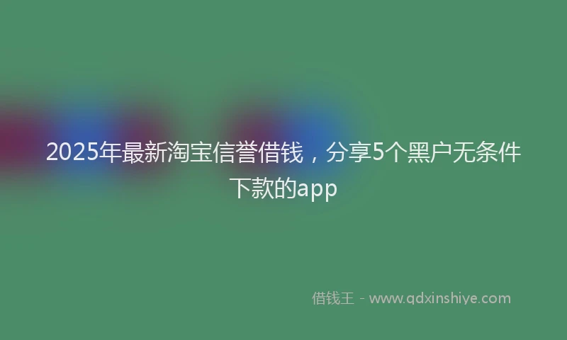 2025年最新淘宝信誉借钱，分享5个黑户无条件下款的app