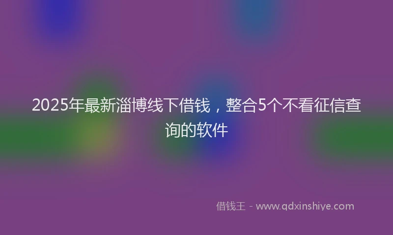 2025年最新淄博线下借钱，整合5个不看征信查询的软件