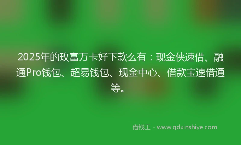 2025年的玫富万卡好下款么有：现金侠速借、融通Pro钱包、超易钱包、现金中心、借款宝速借通等。