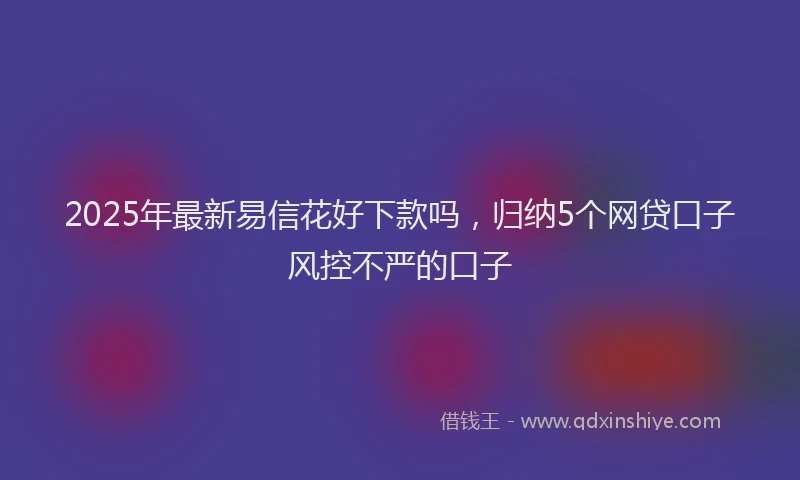 2025年最新易信花好下款吗，归纳5个网贷口子风控不严的口子