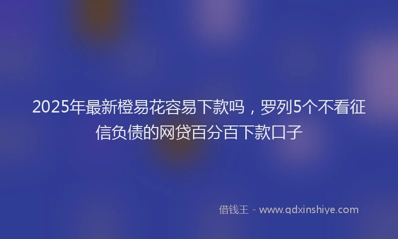 2025年最新橙易花容易下款吗，罗列5个不看征信负债的网贷百分百下款口子