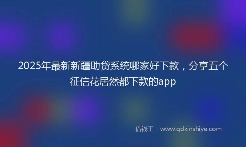 2025年最新新疆助贷系统哪家好下款，分享五个征信花居然都下款的app